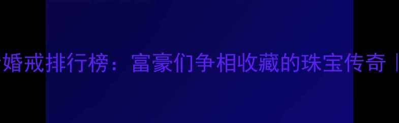 世界十大天价婚戒排行榜富豪们争相收藏的珠宝传奇附选购指南
