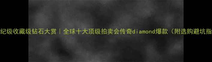 世纪级收藏级钻石大赏全球十大顶级拍卖会传奇diamond爆款附选购避坑指南