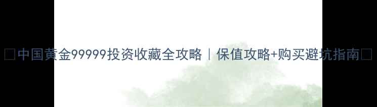 中国黄金99999投资收藏全攻略保值攻略购买避坑指南