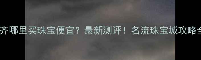 图片 💎乌鲁木齐哪里买珠宝便宜？最新测评！名流珠宝城攻略全公开🔥2