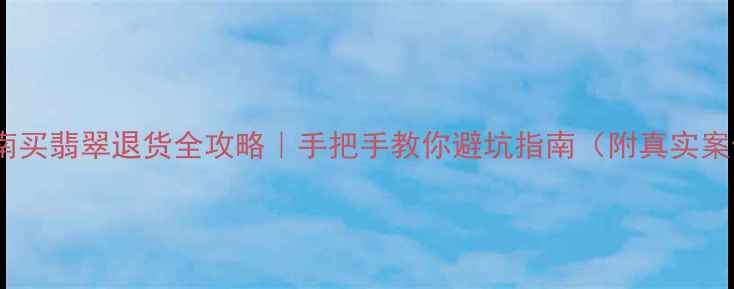图片 💎云南买翡翠退货全攻略｜手把手教你避坑指南（附真实案例）2