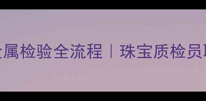 图片 💎从0到1掌握贵金属检验全流程｜珠宝质检员职业+避坑指南✨1