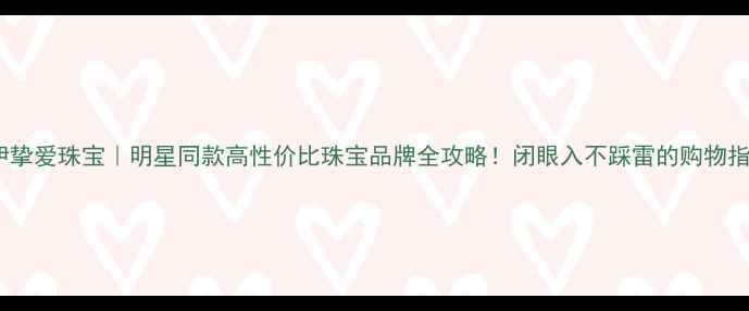 伊挚爱珠宝明星同款高性价比珠宝品牌全攻略闭眼入不踩雷的购物指南