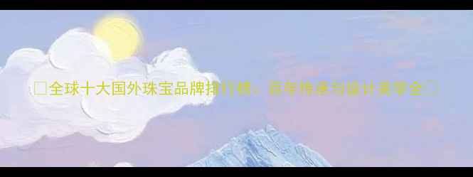 全球十大国外珠宝品牌排行榜百年传承与设计美学全