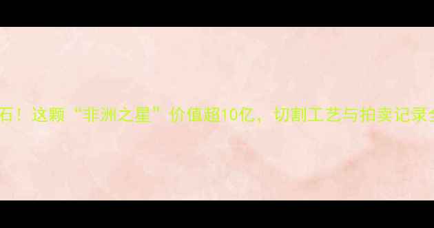全球最大钻石原石这颗非洲之星价值超10亿切割工艺与拍卖记录全珠宝收藏必看