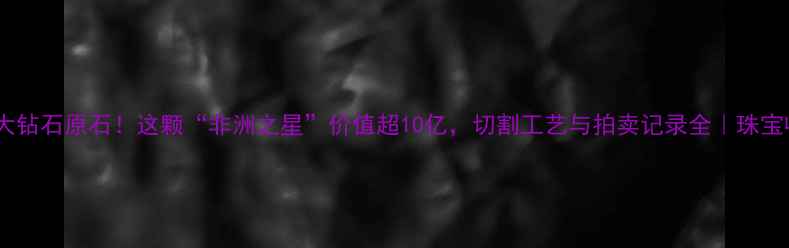 图片 💎全球最大钻石原石！这颗“非洲之星”价值超10亿，切割工艺与拍卖记录全｜珠宝收藏必看2
