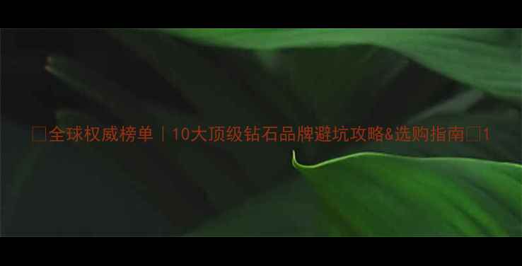 全球权威榜单10大顶级钻石品牌避坑攻略选购指南