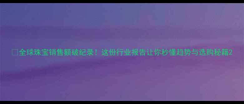 全球珠宝销售额破纪录这份行业报告让你秒懂趋势与选购秘籍