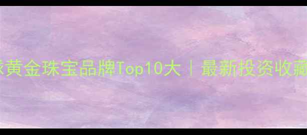 全球黄金珠宝品牌Top10大最新投资收藏指南