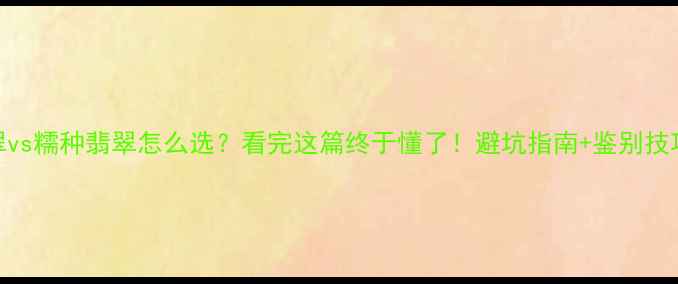 冰种翡翠vs糯种翡翠怎么选看完这篇终于懂了避坑指南鉴别技巧全公开