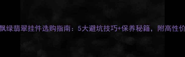 图片 💎冰种飘绿翡翠挂件选购指南：5大避坑技巧+保养秘籍，附高性价比推荐