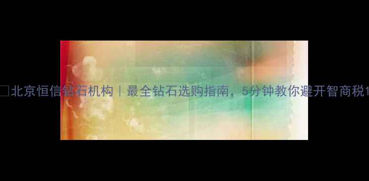 北京恒信钻石机构最全钻石选购指南5分钟教你避开智商税