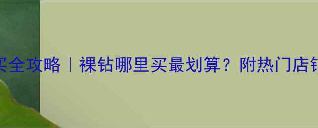 北京裸钻石购买全攻略裸钻哪里买最划算附热门店铺清单避坑指南