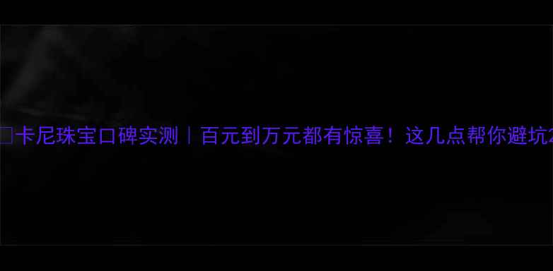 卡尼珠宝口碑实测百元到万元都有惊喜这几点帮你避坑