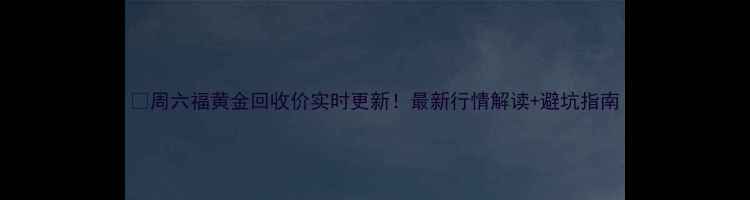 图片 💎周六福黄金回收价实时更新！最新行情解读+避坑指南