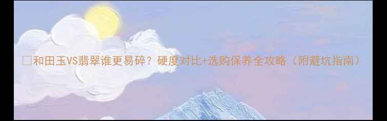 和田玉VS翡翠谁更易碎硬度对比选购保养全攻略附避坑指南