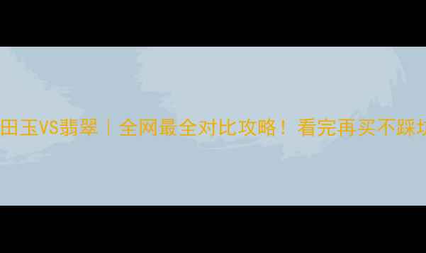 和田玉VS翡翠全网最全对比攻略看完再买不踩坑