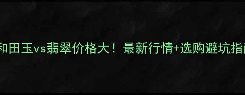 和田玉vs翡翠价格大最新行情选购避坑指南