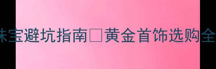 图片 💎国际黄金价格大询网珠宝避坑指南📈黄金首饰选购全攻略（附实时金价表）1