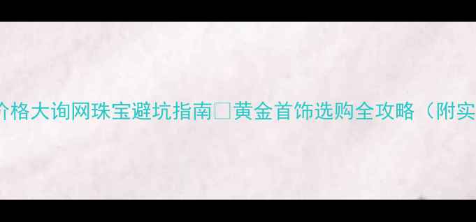 国际黄金价格大询网珠宝避坑指南黄金首饰选购全攻略附实时金价表