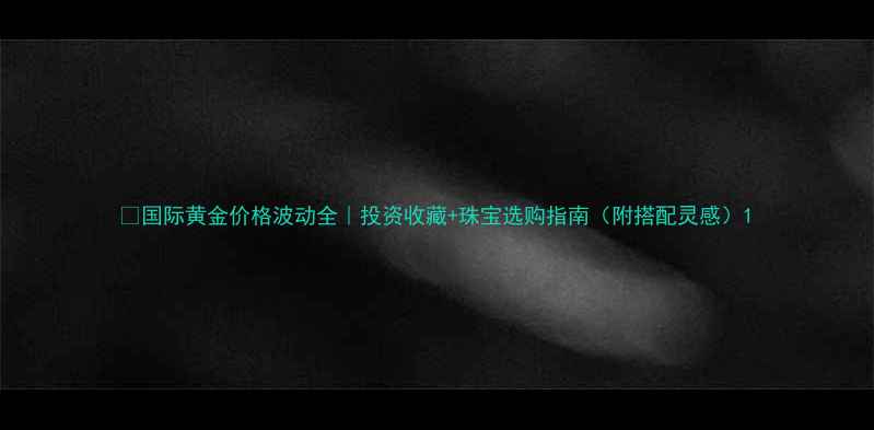 国际黄金价格波动全投资收藏珠宝选购指南附搭配灵感