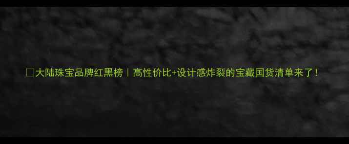 图片 💎大陆珠宝品牌红黑榜｜高性价比+设计感炸裂的宝藏国货清单来了！