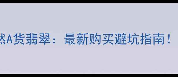 天然翡翠VS天然A货翡翠最新购买避坑指南附权威鉴定方法