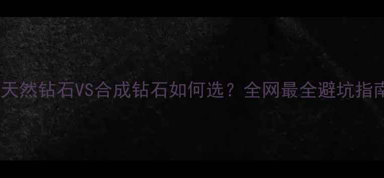 天然钻石VS合成钻石如何选全网最全避坑指南