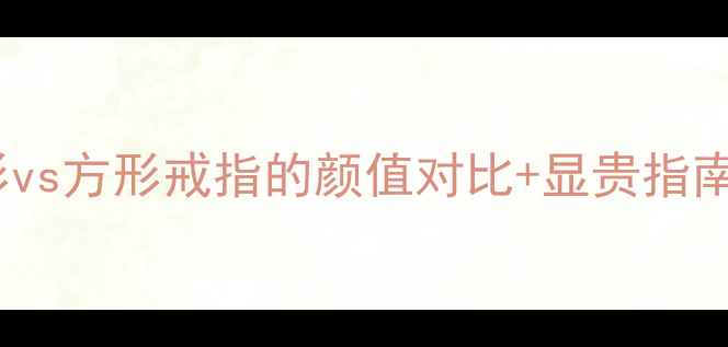 女生必看圆形vs方形戒指的颜值对比显贵指南附避坑攻略