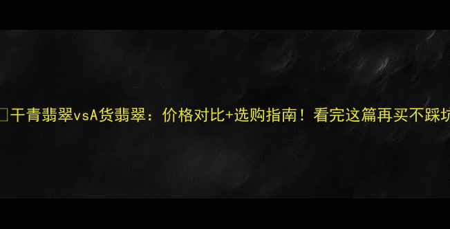 图片 💎干青翡翠vsA货翡翠：价格对比+选购指南！看完这篇再买不踩坑