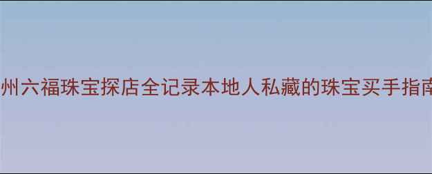 图片 💎广州六福珠宝探店全记录本地人私藏的珠宝买手指南！1