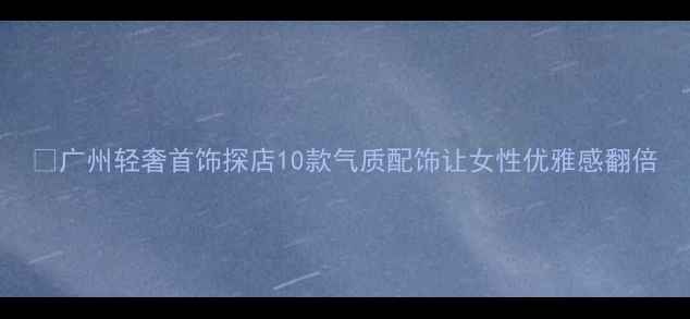 图片 💎广州轻奢首饰探店10款气质配饰让女性优雅感翻倍