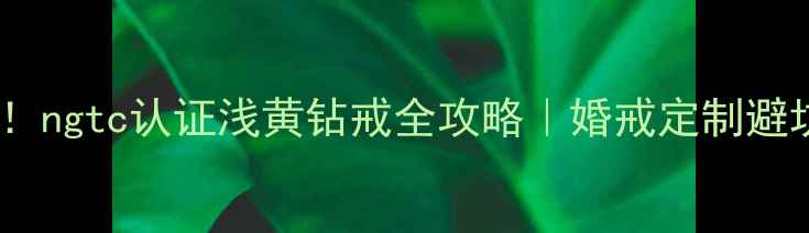 图片 💎必看！ngtc认证浅黄钻戒全攻略｜婚戒定制避坑指南2