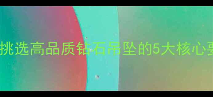 必看手把手教你挑选高品质钻石吊坠的5大核心要点避开商家套路