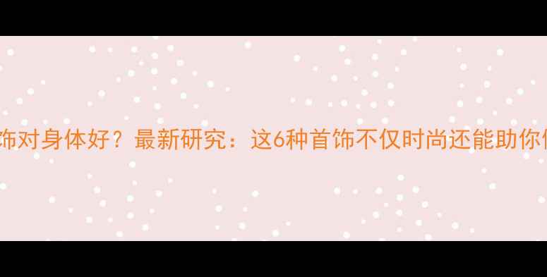 戴什么首饰对身体好最新研究这6种首饰不仅时尚还能助你健康续航