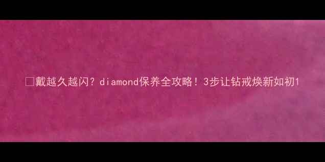 戴越久越闪diamond保养全攻略3步让钻戒焕新如初