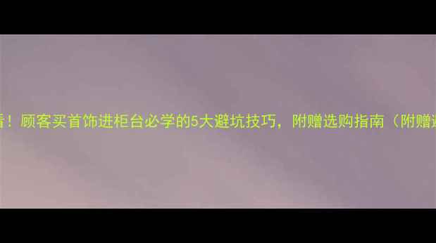 图片 💎新手必看！顾客买首饰进柜台必学的5大避坑技巧，附赠选购指南（附赠避坑清单）