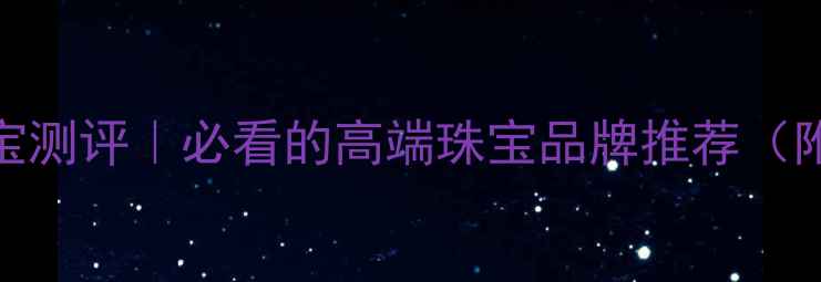 晶福御珠宝测评必看的高端珠宝品牌推荐附避坑指南