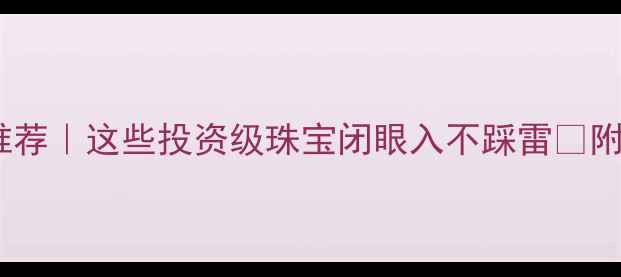 最保值首饰推荐这些投资级珠宝闭眼入不踩雷附选购避坑指南