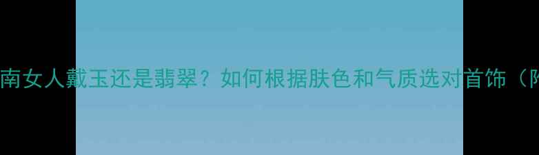 图片 💎最新珠宝指南女人戴玉还是翡翠？如何根据肤色和气质选对首饰（附避坑攻略）1