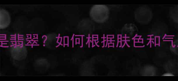 最新珠宝指南女人戴玉还是翡翠如何根据肤色和气质选对首饰附避坑攻略