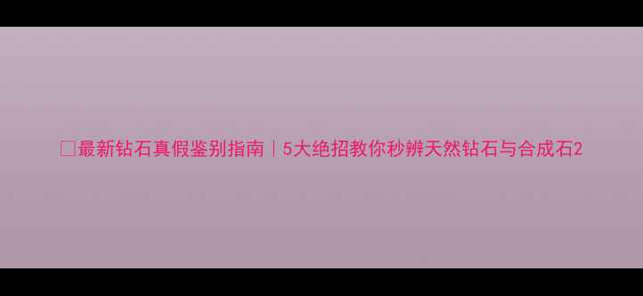 图片 💎最新钻石真假鉴别指南｜5大绝招教你秒辨天然钻石与合成石2