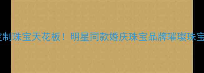 杭州定制珠宝天花板明星同款婚庆珠宝品牌璀璨珠宝深度