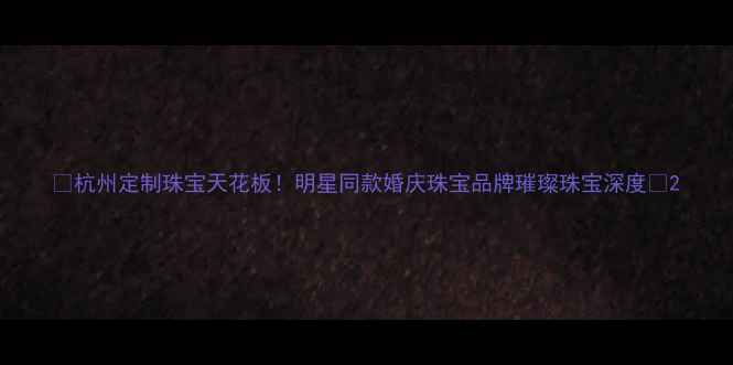 图片 💎杭州定制珠宝天花板！明星同款婚庆珠宝品牌璀璨珠宝深度💍2