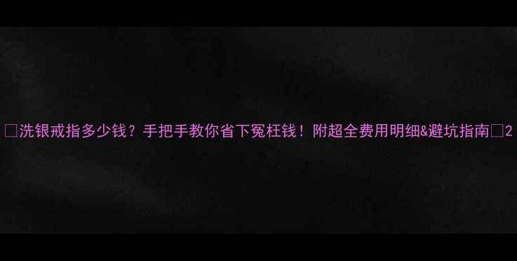 图片 💎洗银戒指多少钱？手把手教你省下冤枉钱！附超全费用明细&避坑指南✨2