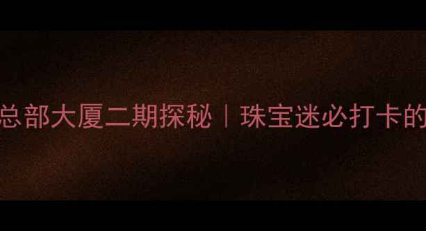 深圳水贝珠宝总部大厦二期探秘珠宝迷必打卡的6大隐藏玩法