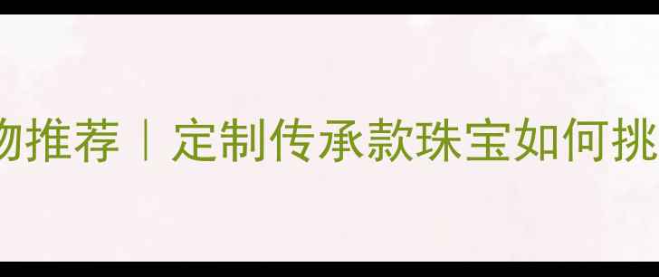 爷爷奶奶钻石婚礼物推荐定制传承款珠宝如何挑选附热门款式清单