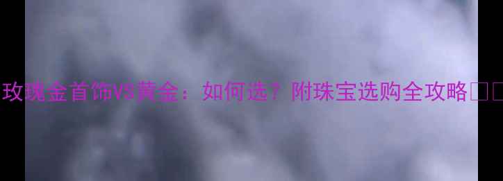 玫瑰金首饰VS黄金如何选附珠宝选购全攻略