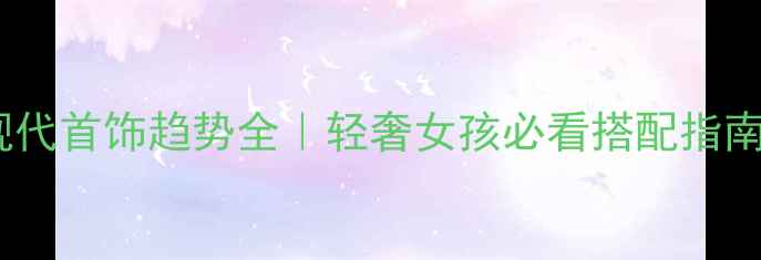 图片 💎现代首饰趋势全｜轻奢女孩必看搭配指南✨2