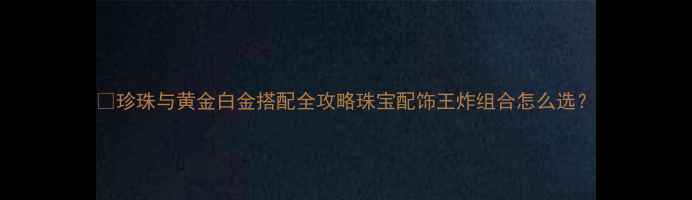 珍珠与黄金白金搭配全攻略珠宝配饰王炸组合怎么选